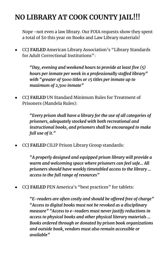 NO LIBRARY AT COOK COUNTY JAIL! Nope -not even a law library. Our FOIA requests show they spent a total of $0 this year on Books and Law Library materials! « CCJFAILED American Library Association’s “Library Standards for Adult Correctional Institutions”: “Day, evening and weekend hours to provide at least five (5) hours per inmate per week in a professionally staffed library” with “greater of 5000 titles or 15 ttles per inmate up to maximum of 2,500 inmate” « CCJ FAILED UN Standard Minimum Rules for Treatment of Prisoners (Mandela Rules): “Every prison shall have a library for the use of all categories of prisoners, adequately stocked with both recreational and instructional books, and prisoners shall be encouraged to make full use of it.” « CCJEAILED CILIP Prison Library Group standards: “Aproperly designed and equipped prison library will provide a warm and welcoming space where prisoners can feel safe... All prisoners should have weekly timetabled access to the library ... access to the full range of resources” « CCJ FAILED PEN America’s “best practices” for tablets: “E-readers are often costly and should be offered free of charge” “Access to digital books must not be revoked as a disciplinary measure” “Access to e-readers must never justify reductions in access to physical books and other physical literary materials ... Books ordered through or donated by prison book organizations and outside book, vendors must also remain accessible or available”